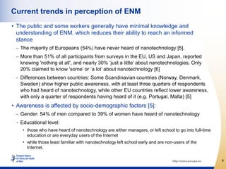 Current trends in perception of ENM
• The public and some workers generally have minimal knowledge and
  understanding of ENM, which reduces their ability to reach an informed
  stance
   The majority of Europeans (54%) have never heard of nanotechnology [5].
   More than 51% of all participants from surveys in the EU, US and Japan, reported
   knowing 'nothing at all', and nearly 30% „just a little‟ about nanotechnologies. Only
   20% claimed to know 'some‟ or „a lot‟ about nanotechnology [6]
   Differences between countries: Some Scandinavian countries (Norway, Denmark,
   Sweden) show higher public awareness, with at least three quarters of respondents
   who had heard of nanotechnology, while other EU countries reflect lower awareness,
   with only a quarter of respondents having heard of it (e.g. Portugal, Malta) [5]
• Awareness is affected by socio-demographic factors [5]:
   Gender: 54% of men compared to 39% of women have heard of nanotechnology
   Educational level:
    • those who have heard of nanotechnology are either managers, or left school to go into full-time
      education or are everyday users of the Internet
    • while those least familiar with nanotechnology left school early and are non-users of the
      Internet.

                                                                                  http://osha.europa.eu   6
 
