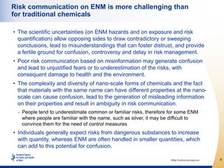 Risk communication on ENM is more challenging than
for traditional chemicals

• The scientific uncertainties (on ENM hazards and on exposure and risk
  quantification) allow opposing sides to draw contradictory or sweeping
  conclusions, lead to misunderstandings that can foster distrust, and provide
  a fertile ground for confusion, controversy and delay in risk management.
• Poor risk communication based on misinformation may generate confusion
  and lead to unjustified fears or to underestimation of the risks, with
  consequent damage to health and the environment.
• The complexity and diversity of nano-scale forms of chemicals and the fact
  that materials with the same name can have different properties at the nano-
  scale can cause confusion, lead to the generation of misleading information
  on their properties and result in ambiguity in risk communication.
   People tend to underestimate common or familiar risks, therefore for some ENM
   where people are familiar with the name, such as silver, it may be difficult to
   convince them for the need of control measures
• Individuals generally expect risks from dangerous substances to increase
  with quantity, whereas ENM are often handled in smaller quantities, which
  can add to this potential for confusion.

                                                                     http://osha.europa.eu   8
 