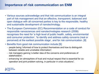 Importance of risk communication on ENM


• Various sources acknowledge and that risk communication is an integral
  part of risk management and that an effective, transparent, balanced and
  open dialogue with all concerned parties is key to the responsible, healthy
  and sustainable development of nanotechnology.
• The European Commission (EC) Recommendation on a code of conduct for
  responsible nanosciences and nanotechnologies research (2008)
  recognises the need for 'a high level of public health, safety, environmental
  and consumer protection„, 'to identify and address safety concerns (real or
  perceived) at the earliest possible stage„, and for risk communication. [8]
• Benefits from good risk communication include [9]:
   people being 'informed of how to protect themselves and how to distinguish
   between reliable and unreliable information';
   risk managers gaining 'a better idea of the concerns and preferences of
   stakeholders';
   enhancing 'an atmosphere of trust and mutual respect that is essential for co-
   operation and joint problem solving, in particular in crisis situations'.


                                                                        http://osha.europa.eu   9
 
