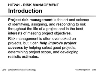 HIT241 - RISK MANAGEMENT
       Introduction
       Project risk management is the art and science
       of identifying, assigning, and responding to risk
       throughout the life of a project and in the best
       interests of meeting project objectives.
       Risk management is often overlooked on
       projects, but it can help improve project
       success by helping select good projects,
       determining project scope, and developing
       realistic estimates.


CDU – School of Information Technology         Risk Management - Slide
 