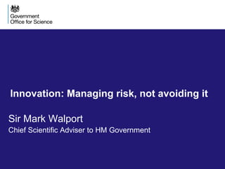Innovation: Managing risk, not avoiding it 
Sir Mark Walport 
Chief Scientific Adviser to HM Government 
 