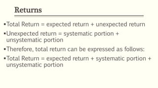 Returns
Total Return = expected return + unexpected return
Unexpected return = systematic portion +
unsystematic portion
Therefore, total return can be expressed as follows:
Total Return = expected return + systematic portion +
unsystematic portion
 