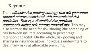 Keynote
Thus, effective risk pooling strategy that will guarantee
optimal returns associated with uncorrelated risk
portfolios. That is, a diversified risk portfolio
commands higher risk-returns tradeoff mix. This may
also warrant the need for risk sharing (the spreading of
risk between insurers according to percentage
retention capacity). On the whole, risk pooling and
sharing in insurance allows individuals underwriters to
deal many risks at affordable premiums.
 