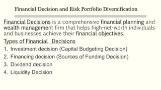 Financial Decision and Risk Portfolio Diversification
Financial Decisions is a comprehensive financial planning and
wealth management firm that helps high-net-worth individuals
and businesses achieve their financial objectives.
Types of Financial Decisions
1. Investment decision (Capital Budgeting Decision)
2. Financing decision (Sources of Funding Decision)
3. Dividend decision
4. Liquidity Decision
 