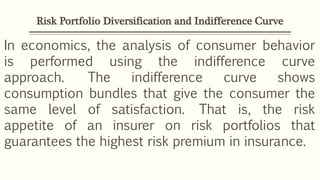 Risk Portfolio Diversification and Indifference Curve
In economics, the analysis of consumer behavior
is performed using the indifference curve
approach. The indifference curve shows
consumption bundles that give the consumer the
same level of satisfaction. That is, the risk
appetite of an insurer on risk portfolios that
guarantees the highest risk premium in insurance.
 