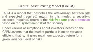 CAPM is a model that describes the relationship between risk
and expected (required) return; in this model, a security’s
expected (required) return is the risk-free rate plus a premium
based on the systematic risk of the security.
Capital Asset Pricing Model (CAPM)
Under various assumptions about investors’ behavior, the
CAPM asserts that the market portfolio is mean variance
efficient, that is, it gives maximum expected return for a
given variance (level of risk).
 