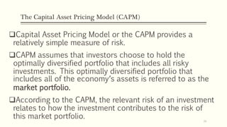 The Capital Asset Pricing Model (CAPM)
Capital Asset Pricing Model or the CAPM provides a
relatively simple measure of risk.
CAPM assumes that investors choose to hold the
optimally diversified portfolio that includes all risky
investments. This optimally diversified portfolio that
includes all of the economy’s assets is referred to as the
market portfolio.
According to the CAPM, the relevant risk of an investment
relates to how the investment contributes to the risk of
this market portfolio. 26
 