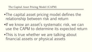 The Capital Asset Pricing Model (CAPM)
The capital asset pricing model defines the
relationship between risk and return
If we know an asset’s systematic risk, we can
use the CAPM to determine its expected return
This is true whether we are talking about
financial assets or physical assets
 