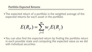 Portfolio Expected Returns
 The expected return of a portfolio is the weighted average of the
expected returns for each asset in the portfolio
 You can also find the expected return by finding the portfolio return
in each possible state and computing the expected value as we did
with individual securities


m
j
jjP REwRE
1
)()(
 