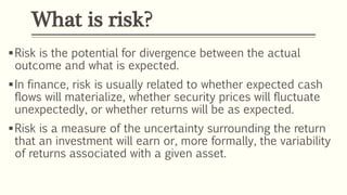 What is risk?
Risk is the potential for divergence between the actual
outcome and what is expected.
In finance, risk is usually related to whether expected cash
flows will materialize, whether security prices will fluctuate
unexpectedly, or whether returns will be as expected.
Risk is a measure of the uncertainty surrounding the return
that an investment will earn or, more formally, the variability
of returns associated with a given asset.
 