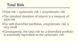 Total Risk
Total risk = systematic risk + unsystematic risk
The standard deviation of returns is a measure of
total risk
For well-diversified portfolios, unsystematic risk is
very small
Consequently, the total risk for a diversified portfolio
is essentially equivalent to the systematic risk
 