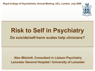 Royal College of Psychiatrists, Annual Meeting, UCL, London, July 2008




       Risk to Self in Psychiatry
      Do suicide/self-harm scales help clinicians?




         Alex Mitchell, Consultant in Liaison Psychiatry
       Leicester General Hospital / University of Leicester
 