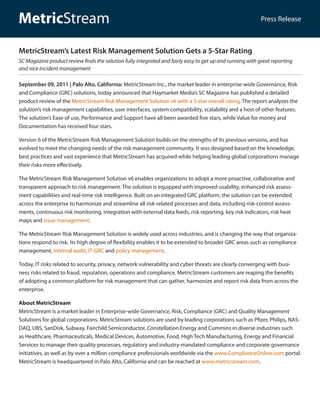 MetricStream                                                                                               Press Release



MetricStream’s Latest Risk Management Solution Gets a 5-Star Rating
SC Magazine product review finds the solution fully integrated and fairly easy to get up and running with great reporting
and nice incident management

September 09, 2011 | Palo Alto, California: MetricStream Inc., the market leader in enterprise-wide Governance, Risk
and Compliance (GRC) solutions, today announced that Haymarket Media’s SC Magazine has published a detailed
product review of the MetricStream Risk Management Solution v6 with a 5-star overall rating. The report analyzes the
solution’s risk management capabilities, user interfaces, system compatibility, scalability and a host of other features.
The solution’s Ease of use, Performance and Support have all been awarded five stars, while Value for money and
Documentation has received four stars.

Version 6 of the MetricStream Risk Management Solution builds on the strengths of its previous versions, and has
evolved to meet the changing needs of the risk management community. It was designed based on the knowledge,
best practices and vast experience that MetricStream has acquired while helping leading global corporations manage
their risks more effectively.

The MetricStream Risk Management Solution v6 enables organizations to adopt a more proactive, collaborative and
transparent approach to risk management. The solution is equipped with improved usability, enhanced risk assess-
ment capabilities and real-time risk intelligence. Built on an integrated GRC platform, the solution can be extended
across the enterprise to harmonize and streamline all risk-related processes and data, including risk-control assess-
ments, continuous risk monitoring, integration with external data feeds, risk reporting, key risk indicators, risk heat
maps and issue management.

The MetricStream Risk Management Solution is widely used across industries, and is changing the way that organiza-
tions respond to risk. Its high degree of flexibility enables it to be extended to broader GRC areas such as compliance
management, internal audit, IT-GRC and policy management.

Today, IT risks related to security, privacy, network vulnerability and cyber threats are clearly converging with busi-
ness risks related to fraud, reputation, operations and compliance. MetricStream customers are reaping the benefits
of adopting a common platform for risk management that can gather, harmonize and report risk data from across the
enterprise.

About MetricStream
MetricStream is a market leader in Enterprise-wide Governance, Risk, Compliance (GRC) and Quality Management
Solutions for global corporations. MetricStream solutions are used by leading corporations such as Pfizer, Philips, NAS-
DAQ, UBS, SanDisk, Subway, Fairchild Semiconductor, Constellation Energy and Cummins in diverse industries such
as Healthcare, Pharmaceuticals, Medical Devices, Automotive, Food, High Tech Manufacturing, Energy and Financial
Services to manage their quality processes, regulatory and industry-mandated compliance and corporate governance
initiatives, as well as by over a million compliance professionals worldwide via the www.ComplianceOnline.com portal.
MetricStream is headquartered in Palo Alto, California and can be reached at www.metricstream.com.
 