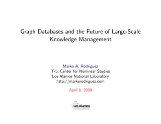Graph Databases and the Future of Large-Scale
          Knowledge Management



                  Marko A. Rodriguez
           T-5, Center for Nonlinear Studies
           Los Alamos National Laboratory
              http://markorodriguez.com

                     April 8, 2009
 