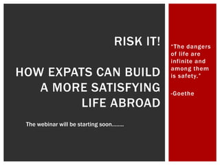 RISK IT!   “The dangers
                                             of life are
                                             infinite and

HOW EXPATS CAN BUILD                         among them
                                             is safety.”

   A MORE SATISFYING                         -Goethe
        LIFE ABROAD
 The webinar will be starting soon……..
 