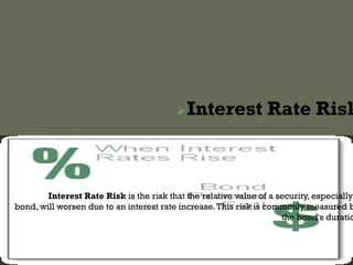 Interest Rate Risk
Interest Rate Risk is the risk that the relative value of a security, especially
bond, will worsen due to an interest rate increase.This risk is commonly measured b
the bond's duratio
 