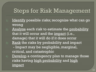 13
1) Identify possible risks; recognize what can go
wrong
2) Analyze each risk to estimate the probability
that it will occur and the impact (i.e.,
damage) that it will do if it does occur
3) Rank the risks by probability and impact
- Impact may be negligible, marginal,
critical, and catastrophic
4) Develop a contingency plan to manage those
risks having high probability and high
impact
 