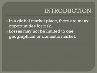In a global market place, there are many
opportunities for risk.
Losses may not be limited to one
geographical or domestic market.
 