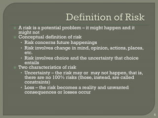 4
 A risk is a potential problem – it might happen and it
might not
 Conceptual definition of risk
• Risk concerns future happenings
• Risk involves change in mind, opinion, actions, places,
etc.
• Risk involves choice and the uncertainty that choice
entails
 Two characteristics of risk
• Uncertainty – the risk may or may not happen, that is,
there are no 100% risks (those, instead, are called
constraints)
• Loss – the risk becomes a reality and unwanted
consequences or losses occur
 