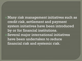 Many risk management initiatives such as
credit risk, settlement and payment
system initiatives have been introduced
by or for financial institutions.
Several major international initiatives
have been undertaken to reduce
financial risk and systemic risk.
 