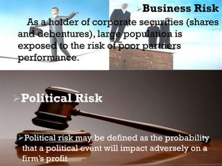 Business Risk
As a holder of corporate securities (shares
and debentures), large population is
exposed to the risk of poor partners
performance.
Political Risk
Political risk may be defined as the probability
that a political event will impact adversely on a
firm’s profit
 