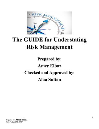 1
Prepared by: Amer Elbaz
PMI-PMP& PMI-RMP
The GUIDE for Understating
Risk Management
Prepared by:
Amer Elbaz
Checked and Approved by:
Alaa Sultan
 