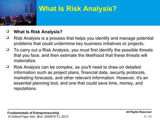 All Rights ReservedFundamentals of Entrepreneurship
© Oxford Fajar Sdn. Bhd. (008974-T), 2013 1– 11
What Is Risk Analysis?
 What Is Risk Analysis?
 Risk Analysis is a process that helps you identify and manage potential
problems that could undermine key business initiatives or projects.
 To carry out a Risk Analysis, you must first identify the possible threats
that you face, and then estimate the likelihood that these threats will
materialize.
 Risk Analysis can be complex, as you'll need to draw on detailed
information such as project plans, financial data, security protocols,
marketing forecasts, and other relevant information. However, it's an
essential planning tool, and one that could save time, money, and
reputations.
 