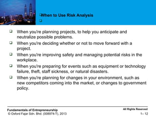 All Rights ReservedFundamentals of Entrepreneurship
© Oxford Fajar Sdn. Bhd. (008974-T), 2013 1– 12
 When you're planning projects, to help you anticipate and
neutralize possible problems.
 When you're deciding whether or not to move forward with a
project.
 When you're improving safety and managing potential risks in the
workplace.
 When you're preparing for events such as equipment or technology
failure, theft, staff sickness, or natural disasters.
 When you're planning for changes in your environment, such as
new competitors coming into the market, or changes to government
policy.
When to Use Risk Analysis

 