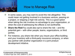 All Rights ReservedFundamentals of Entrepreneurship
© Oxford Fajar Sdn. Bhd. (008974-T), 2013 1– 16
How to Manage Risk
 In some cases, you may want to avoid the risk altogether. This
could mean not getting involved in a business venture, passing on
a project, or skipping a high-risk activity. This is a good option
when taking the risk involves no advantage to your organization, or
when the cost of addressing the effects is not worthwhile.
 Share the RiskYou could also opt to share the risk – and the
potential gain – with other people, teams, organizations, or third
parties.
 For instance, you share risk when you insure your office building
and your inventory with a third-party insurance company, or when
you partner with another organization in a joint product
development initiative.
 