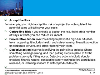 All Rights ReservedFundamentals of Entrepreneurship
© Oxford Fajar Sdn. Bhd. (008974-T), 2013 1– 17
 Accept the Risk
For example, you might accept the risk of a project launching late if the
potential sales will still cover your costs.
 Controlling Risk If you choose to accept the risk, there are a number
of ways in which you can reduce its impact.
 Preventative action involves aiming to prevent a high-risk situation
from happening. It includes health and safety training, firewall protection
on corporate servers, and cross-training your team.
 Detective action involves identifying the points in a process where
something could go wrong, and then putting steps in place to fix the
problems promptly if they occur. Detective actions include double-
checking finance reports, conducting safety testing before a product is
released, or installing sensors to detect product defects.


 