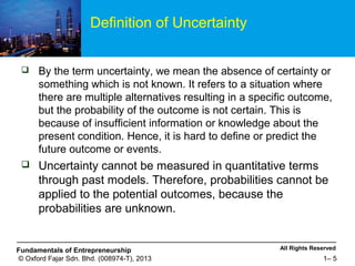 All Rights ReservedFundamentals of Entrepreneurship
© Oxford Fajar Sdn. Bhd. (008974-T), 2013 1– 5
Definition of Uncertainty
 By the term uncertainty, we mean the absence of certainty or
something which is not known. It refers to a situation where
there are multiple alternatives resulting in a specific outcome,
but the probability of the outcome is not certain. This is
because of insufficient information or knowledge about the
present condition. Hence, it is hard to define or predict the
future outcome or events.
 Uncertainty cannot be measured in quantitative terms
through past models. Therefore, probabilities cannot be
applied to the potential outcomes, because the
probabilities are unknown.
 