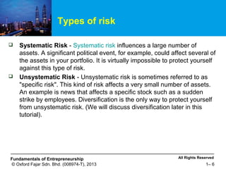 All Rights ReservedFundamentals of Entrepreneurship
© Oxford Fajar Sdn. Bhd. (008974-T), 2013 1– 6
Types of risk
 Systematic Risk - Systematic risk influences a large number of
assets. A significant political event, for example, could affect several of
the assets in your portfolio. It is virtually impossible to protect yourself
against this type of risk.
 Unsystematic Risk - Unsystematic risk is sometimes referred to as
"specific risk". This kind of risk affects a very small number of assets.
An example is news that affects a specific stock such as a sudden
strike by employees. Diversification is the only way to protect yourself
from unsystematic risk. (We will discuss diversification later in this
tutorial).
 
