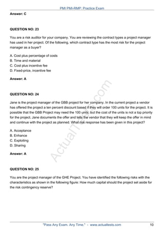 ActualTests.com
Answer: C
QUESTION NO: 23
You are a risk auditor for your company. You are reviewing the contract types a project manager
has used in her project. Of the following, which contract type has the most risk for the project
manager as a buyer?
A. Cost plus percentage of costs
B. Time and material
C. Cost plus incentive fee
D. Fixed-price, incentive fee
Answer: A
QUESTION NO: 24
Jane is the project manager of the GBB project for her company. In the current project a vendor
has offered the project a ten percent discount based if they will order 100 units for the project. It is
possible that the GBB Project may need the 100 units, but the cost of the units is not a top priority
for the project. Jane documents the offer and tells the vendor that they will keep the offer in mind
and continue with the project as planned. What risk response has been given in this project?
A. Acceptance
B. Enhance
C. Exploiting
D. Sharing
Answer: A
QUESTION NO: 25
You are the project manager of the GHE Project. You have identified the following risks with the
characteristics as shown in the following figure: How much capital should the project set aside for
the risk contingency reserve?
PMI PMI-RMP: Practice Exam
"Pass Any Exam. Any Time." - www.actualtests.com 10
 