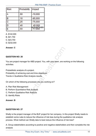 ActualTests.com
A. $142,000
B. $41,750
C. $23,750
D. $232,000
Answer: C
QUESTION NO: 26
You are project manager for ABD project. You, with your team, are working on the following
activities:
Probabilistic analysis of a project.
Probability of achieving cost and time objectives.
Trends in Qualitative Risk Analysis results.
On which of the following processes are you working on?
A. Plan Risk Management
B. Perform Quantitative Risk Analysis
C. Perform Qualitative Risk Analysis
D. Identify Risks
Answer: B
QUESTION NO: 27
Shelly is the project manager of the BUF project for her company. In this project Shelly needs to
establish some rules to reduce the influence of risk bias during the qualitative risk analysis
process. What method can Shelly take to best reduce the influence of risk bias?
A. Group stakeholders according to positive and negative stakeholders and then complete the risk
analysis
PMI PMI-RMP: Practice Exam
"Pass Any Exam. Any Time." - www.actualtests.com 11
 