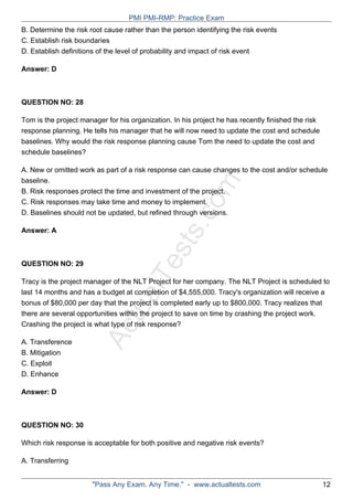 ActualTests.com
B. Determine the risk root cause rather than the person identifying the risk events
C. Establish risk boundaries
D. Establish definitions of the level of probability and impact of risk event
Answer: D
QUESTION NO: 28
Tom is the project manager for his organization. In his project he has recently finished the risk
response planning. He tells his manager that he will now need to update the cost and schedule
baselines. Why would the risk response planning cause Tom the need to update the cost and
schedule baselines?
A. New or omitted work as part of a risk response can cause changes to the cost and/or schedule
baseline.
B. Risk responses protect the time and investment of the project.
C. Risk responses may take time and money to implement.
D. Baselines should not be updated, but refined through versions.
Answer: A
QUESTION NO: 29
Tracy is the project manager of the NLT Project for her company. The NLT Project is scheduled to
last 14 months and has a budget at completion of $4,555,000. Tracy's organization will receive a
bonus of $80,000 per day that the project is completed early up to $800,000. Tracy realizes that
there are several opportunities within the project to save on time by crashing the project work.
Crashing the project is what type of risk response?
A. Transference
B. Mitigation
C. Exploit
D. Enhance
Answer: D
QUESTION NO: 30
Which risk response is acceptable for both positive and negative risk events?
A. Transferring
PMI PMI-RMP: Practice Exam
"Pass Any Exam. Any Time." - www.actualtests.com 12
 