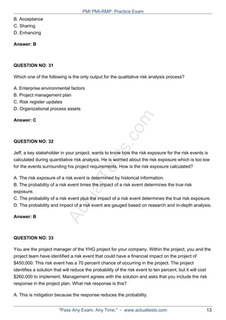 ActualTests.com
B. Acceptance
C. Sharing
D. Enhancing
Answer: B
QUESTION NO: 31
Which one of the following is the only output for the qualitative risk analysis process?
A. Enterprise environmental factors
B. Project management plan
C. Risk register updates
D. Organizational process assets
Answer: C
QUESTION NO: 32
Jeff, a key stakeholder in your project, wants to know how the risk exposure for the risk events is
calculated during quantitative risk analysis. He is worried about the risk exposure which is too low
for the events surrounding his project requirements. How is the risk exposure calculated?
A. The risk exposure of a risk event is determined by historical information.
B. The probability of a risk event times the impact of a risk event determines the true risk
exposure.
C. The probability of a risk event plus the impact of a risk event determines the true risk exposure.
D. The probability and impact of a risk event are gauged based on research and in-depth analysis.
Answer: B
QUESTION NO: 33
You are the project manager of the YHG project for your company. Within the project, you and the
project team have identified a risk event that could have a financial impact on the project of
$450,000. This risk event has a 70 percent chance of occurring in the project. The project
identifies a solution that will reduce the probability of the risk event to ten percent, but it will cost
$260,000 to implement. Management agrees with the solution and asks that you include the risk
response in the project plan. What risk response is this?
A. This is mitigation because the response reduces the probability.
PMI PMI-RMP: Practice Exam
"Pass Any Exam. Any Time." - www.actualtests.com 13
 