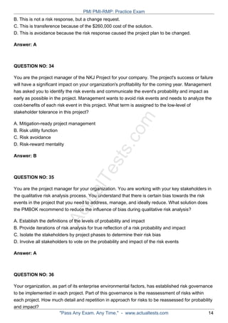 ActualTests.com
B. This is not a risk response, but a change request.
C. This is transference because of the $260,000 cost of the solution.
D. This is avoidance because the risk response caused the project plan to be changed.
Answer: A
QUESTION NO: 34
You are the project manager of the NKJ Project for your company. The project's success or failure
will have a significant impact on your organization's profitability for the coming year. Management
has asked you to identify the risk events and communicate the event's probability and impact as
early as possible in the project. Management wants to avoid risk events and needs to analyze the
cost-benefits of each risk event in this project. What term is assigned to the low-level of
stakeholder tolerance in this project?
A. Mitigation-ready project management
B. Risk utility function
C. Risk avoidance
D. Risk-reward mentality
Answer: B
QUESTION NO: 35
You are the project manager for your organization. You are working with your key stakeholders in
the qualitative risk analysis process. You understand that there is certain bias towards the risk
events in the project that you need to address, manage, and ideally reduce. What solution does
the PMBOK recommend to reduce the influence of bias during qualitative risk analysis?
A. Establish the definitions of the levels of probability and impact
B. Provide iterations of risk analysis for true reflection of a risk probability and impact
C. Isolate the stakeholders by project phases to determine their risk bias
D. Involve all stakeholders to vote on the probability and impact of the risk events
Answer: A
QUESTION NO: 36
Your organization, as part of its enterprise environmental factors, has established risk governance
to be implemented in each project. Part of this governance is the reassessment of risks within
each project. How much detail and repetition in approach for risks to be reassessed for probability
and impact?
PMI PMI-RMP: Practice Exam
"Pass Any Exam. Any Time." - www.actualtests.com 14
 