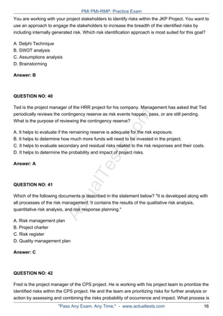 ActualTests.com
You are working with your project stakeholders to identify risks within the JKP Project. You want to
use an approach to engage the stakeholders to increase the breadth of the identified risks by
including internally generated risk. Which risk identification approach is most suited for this goal?
A. Delphi Technique
B. SWOT analysis
C. Assumptions analysis
D. Brainstorming
Answer: B
QUESTION NO: 40
Ted is the project manager of the HRR project for his company. Management has asked that Ted
periodically reviews the contingency reserve as risk events happen, pass, or are still pending.
What is the purpose of reviewing the contingency reserve?
A. It helps to evaluate if the remaining reserve is adequate for the risk exposure.
B. It helps to determine how much more funds will need to be invested in the project.
C. It helps to evaluate secondary and residual risks related to the risk responses and their costs.
D. It helps to determine the probability and impact of project risks.
Answer: A
QUESTION NO: 41
Which of the following documents is described in the statement below? "It is developed along with
all processes of the risk management. It contains the results of the qualitative risk analysis,
quantitative risk analysis, and risk response planning."
A. Risk management plan
B. Project charter
C. Risk register
D. Quality management plan
Answer: C
QUESTION NO: 42
Fred is the project manager of the CPS project. He is working with his project team to prioritize the
identified risks within the CPS project. He and the team are prioritizing risks for further analysis or
action by assessing and combining the risks probability of occurrence and impact. What process is
PMI PMI-RMP: Practice Exam
"Pass Any Exam. Any Time." - www.actualtests.com 16
 