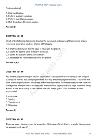ActualTests.com
Fred completing?
A. Risk identification
B. Perform qualitative analysis
C. Perform quantitative analysis
D. Risk Breakdown Structure creation
Answer: B
QUESTION NO: 43
Which of the following statements describe the purpose of an Issue Log? Each correct answer
represents a complete solution. Choose all that apply.
A. It analyzes the impact that the issue is having on the project.
B. It tracks the actions taken to resolve the issue.
C. It tracks the outcome of the actions taken.
D. It addresses the risks that could affect the project.
Answer: A,B,C
QUESTION NO: 44
You are the program manager for your organization. Management is considering a new program
but they are worried about the program risks that may affect the program success. You know that
there are three positive risks responses and three negative risk responses that each risk can have.
Management asks you which risk response would be most appropriate for a large risk event if they
wanted to hire a third-party to own the risk event for the program. What risk event is most
appropriate?
A. Avoidance
B. Sharing
C. Transference
D. Mitigation
Answer: C
QUESTION NO: 45
There are seven risk responses for any project. Which one of the following is a valid risk response
for a negative risk event?
PMI PMI-RMP: Practice Exam
"Pass Any Exam. Any Time." - www.actualtests.com 17
 