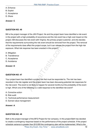 ActualTests.com
A. Enhance
B. Exploit
C. Acceptance
D. Share
Answer: C
QUESTION NO: 46
Bill is the project manager of the JKH Project. He and the project team have identified a risk event
in the project with a high probability of occurrence and the risk event has a high cost impact on the
project. Bill discusses the risk event with Virginia, the primary project customer, and she decides
that the requirements surrounding the risk event should be removed from the project. The removal
of the requirements does affect the project scope, but it can release the project from the high risk
exposure. What risk response has been enacted in this project?
A. Mitigation
B. Transference
C. Acceptance
D. Avoidance
Answer: D
QUESTION NO: 47
Your project team has identified a project risk that must be responded to. The risk has been
recorded in the risk register and the project team has been discussing potential risk responses for
the risk event. The event is not likely to happen for several months but the probability of the event
is high. Which one of the following is a valid response to the identified risk event?
A. Corrective action
B. Risk audit
C. Technical performance measurement
D. Earned value management
Answer: A
QUESTION NO: 48
Beth is the project manager of the BFG Project for her company. In this project Beth has decided
to create a contingency response based on the performance of the project schedule. If the project
schedule variance is greater than $10,000 the contingency plan will be implemented. What is the
PMI PMI-RMP: Practice Exam
"Pass Any Exam. Any Time." - www.actualtests.com 18
 