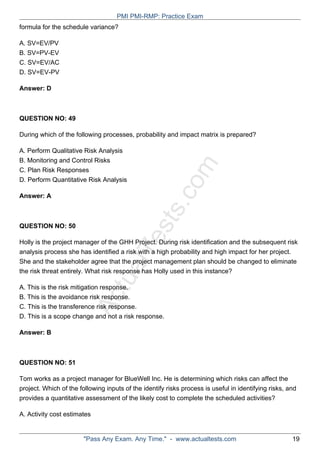 ActualTests.com
formula for the schedule variance?
A. SV=EV/PV
B. SV=PV-EV
C. SV=EV/AC
D. SV=EV-PV
Answer: D
QUESTION NO: 49
During which of the following processes, probability and impact matrix is prepared?
A. Perform Qualitative Risk Analysis
B. Monitoring and Control Risks
C. Plan Risk Responses
D. Perform Quantitative Risk Analysis
Answer: A
QUESTION NO: 50
Holly is the project manager of the GHH Project. During risk identification and the subsequent risk
analysis process she has identified a risk with a high probability and high impact for her project.
She and the stakeholder agree that the project management plan should be changed to eliminate
the risk threat entirely. What risk response has Holly used in this instance?
A. This is the risk mitigation response.
B. This is the avoidance risk response.
C. This is the transference risk response.
D. This is a scope change and not a risk response.
Answer: B
QUESTION NO: 51
Tom works as a project manager for BlueWell Inc. He is determining which risks can affect the
project. Which of the following inputs of the identify risks process is useful in identifying risks, and
provides a quantitative assessment of the likely cost to complete the scheduled activities?
A. Activity cost estimates
PMI PMI-RMP: Practice Exam
"Pass Any Exam. Any Time." - www.actualtests.com 19
 