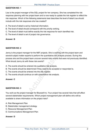 ActualTests.com
QUESTION NO: 1
Lisa is the project manager of the SQL project for her company. She has completed the risk
response planning with her project team and is now ready to update the risk register to reflect the
risk response. Which of the following statements best describes the level of detail Lisa should
include with the risk responses she has created?
A. The level of detail is set by historical information.
B. The level of detail should correspond with the priority ranking.
C. The level of detail must define exactly the risk response for each identified risk.
D. The level of detail is set of project risk governance.
Answer: B
QUESTION NO: 2
Jenny is the project manager for the NBT projects. She is working with the project team and
several subject matter experts to perform the quantitative risk analysis process. During this
process she and the project team uncover several risks events that were not previously identified.
What should Jenny do with these risk events?
A. The events should be entered into qualitative risk analysis.
B. The events should be determined if they need to be accepted or responded to.
C. The events should be entered into the risk register.
D. The events should continue on with quantitative risk analysis.
Answer: C
QUESTION NO: 3
You work as the project manager for Bluewell Inc. Your project has several risks that will affect
several stakeholder requirements. Which project management plan will define who will be
available to share information on the project risks?
A. Risk Management Plan
B. Stakeholder management strategy
C. Resource Management Plan
D. Communications Management Plan
Answer: D
PMI PMI-RMP: Practice Exam
"Pass Any Exam. Any Time." - www.actualtests.com 2
 