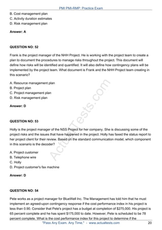 ActualTests.com
B. Cost management plan
C. Activity duration estimates
D. Risk management plan
Answer: A
QUESTION NO: 52
Frank is the project manager of the NHH Project. He is working with the project team to create a
plan to document the procedures to manage risks throughout the project. This document will
define how risks will be identified and quantified. It will also define how contingency plans will be
implemented by the project team. What document is Frank and the NHH Project team creating in
this scenario?
A. Resource management plan
B. Project plan
C. Project management plan
D. Risk management plan
Answer: D
QUESTION NO: 53
Holly is the project manager of the NSS Project for her company. She is discussing some of the
project risks and the issues that have happened in the project. Holly has faxed the status report to
her project client for their review. Based on the standard communication model, which component
in this scenario is the decoder?
A. Project customer
B. Telephone wire
C. Holly
D. Project customer's fax machine
Answer: D
QUESTION NO: 54
Pete works as a project manager for BlueWell Inc. The Management has told him that he must
implement an agreed-upon contingency response if the cost performance index in his project is
less than 0.90. Consider that Pete's project has a budget at completion of $275,000. His project is
65 percent complete and he has spent $175,000 to date. However, Pete is scheduled to be 78
percent complete. What is the cost performance index for this project to determine if the
PMI PMI-RMP: Practice Exam
"Pass Any Exam. Any Time." - www.actualtests.com 20
 
