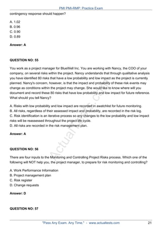 ActualTests.com
contingency response should happen?
A. 1.02
B. 0.96
C. 0.90
D. 0.89
Answer: A
QUESTION NO: 55
You work as a project manager for BlueWell Inc. You are working with Nancy, the COO of your
company, on several risks within the project. Nancy understands that through qualitative analysis
you have identified 80 risks that have a low probability and low impact as the project is currently
planned. Nancy's concern, however, is that the impact and probability of these risk events may
change as conditions within the project may change. She would like to know where will you
document and record these 80 risks that have low probability and low impact for future reference.
What should you tell Nancy?
A. Risks with low probability and low impact are recorded in awatchlist for future monitoring.
B. All risks, regardless of their assessed impact and probability, are recorded in the risk log.
C. Risk identification is an iterative process so any changes to the low probability and low impact
risks will be reassessed throughout the project life cycle.
D. All risks are recorded in the risk management plan.
Answer: A
QUESTION NO: 56
There are four inputs to the Monitoring and Controlling Project Risks process. Which one of the
following will NOT help you, the project manager, to prepare for risk monitoring and controlling?
A. Work Performance Information
B. Project management plan
C. Risk register
D. Change requests
Answer: D
QUESTION NO: 57
PMI PMI-RMP: Practice Exam
"Pass Any Exam. Any Time." - www.actualtests.com 21
 