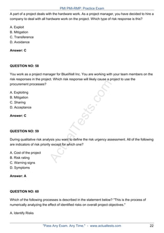 ActualTests.com
A part of a project deals with the hardware work. As a project manager, you have decided to hire a
company to deal with all hardware work on the project. Which type of risk response is this?
A. Exploit
B. Mitigation
C. Transference
D. Avoidance
Answer: C
QUESTION NO: 58
You work as a project manager for BlueWell Inc. You are working with your team members on the
risk responses in the project. Which risk response will likely cause a project to use the
procurement processes?
A. Exploiting
B. Mitigation
C. Sharing
D. Acceptance
Answer: C
QUESTION NO: 59
During qualitative risk analysis you want to define the risk urgency assessment. All of the following
are indicators of risk priority except for which one?
A. Cost of the project
B. Risk rating
C. Warning signs
D. Symptoms
Answer: A
QUESTION NO: 60
Which of the following processes is described in the statement below? "This is the process of
numerically analyzing the effect of identified risks on overall project objectives."
A. Identify Risks
PMI PMI-RMP: Practice Exam
"Pass Any Exam. Any Time." - www.actualtests.com 22
 