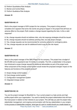 ActualTests.com
B. Perform Quantitative Risk Analysis
C. Monitor and Control Risks
D. Perform Qualitative Risk Analysis
Answer: B
QUESTION NO: 61
Ruth is the project manager of ISFH project for her company. This project is forty percent
complete and it appears that some risk events are going to happen in the project that will have an
adverse affect on the project. Ruth creates a change request regarding the risks. Is this a valid
response?
A. No, change requests should not address risks, only risk response strategies should be issued.
B. No, change requests should not address pending risks, but only scope changes.
C. Yes, change requests can be recommended for corrective actions for contingency plans.
D. Yes, change requests can ask for additional funds to pay for the risk impact.
Answer: C
QUESTION NO: 62
Henry is the project manager of the QBG Project for his company. This project has a budget of
$4,576,900 and is expected to last 18 months to complete. The CIO, a stakeholder in the project,
has introduced a scope change request for additional deliverables as part of the project work.
What component of the change control system would review the proposed changes' impact on the
features and functions of the project's product?
A. Scope change control system
B. Cost change control system
C. Configuration management system
D. Integrated change control
Answer: C
QUESTION NO: 63
You are the project manager for BlueWell Inc. Your current project is a high priority and high
profile project within your organization. You want to identify the project stakeholders that will have
the most power in relation to their interest on your project. This will help you plan for project risks,
stakeholder management, and ongoing communication with the key stakeholders in your project.
In this process of stakeholder analysis, what type of a grid or model should you create based on
PMI PMI-RMP: Practice Exam
"Pass Any Exam. Any Time." - www.actualtests.com 23
 
