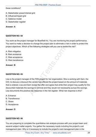 ActualTests.com
these conditions?
A. Stakeholder power/interest grid
B. Influence/impact grid
C. Salience model
D. Stakeholder register
Answer: A
QUESTION NO: 64
You work as the project manager for BlueWell Inc. You are monitoring the project performance.
You want to make a decision to change the project plan to eliminate a risk in order to protect the
project objectives. Which of the following strategies will you use to tackle the risk?
A. Risk mitigation
B. Risk avoidance
C. Risk acceptance
D. Risk transference
Answer: B
QUESTION NO: 65
Lisa is the project manager of the FKN project for her organization. She is working with Sam, the
CIO, to discuss a discount the vendor has offered the project based on the amount of materials
that is ordered. Lisa and Sam review the offer and agree that while their project may qualify for the
discounted materials the savings is nominal and they would not necessarily pursue the savings.
Lisa documents this positive risk response in the risk register. What risk response is this?
A. Enhance
B. Transference
C. Share
D. Acceptance
Answer: D
QUESTION NO: 66
You are preparing to complete the quantitative risk analysis process with your project team and
several subject matter experts. You gather the necessary inputs including the project's cost
management plan. Why is it necessary to include the project's cost management plan in the
PMI PMI-RMP: Practice Exam
"Pass Any Exam. Any Time." - www.actualtests.com 24
 