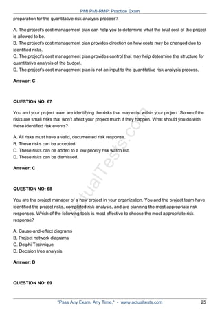 ActualTests.com
preparation for the quantitative risk analysis process?
A. The project's cost management plan can help you to determine what the total cost of the project
is allowed to be.
B. The project's cost management plan provides direction on how costs may be changed due to
identified risks.
C. The project's cost management plan provides control that may help determine the structure for
quantitative analysis of the budget.
D. The project's cost management plan is not an input to the quantitative risk analysis process.
Answer: C
QUESTION NO: 67
You and your project team are identifying the risks that may exist within your project. Some of the
risks are small risks that won't affect your project much if they happen. What should you do with
these identified risk events?
A. All risks must have a valid, documented risk response.
B. These risks can be accepted.
C. These risks can be added to a low priority risk watch list.
D. These risks can be dismissed.
Answer: C
QUESTION NO: 68
You are the project manager of a new project in your organization. You and the project team have
identified the project risks, completed risk analysis, and are planning the most appropriate risk
responses. Which of the following tools is most effective to choose the most appropriate risk
response?
A. Cause-and-effect diagrams
B. Project network diagrams
C. Delphi Technique
D. Decision tree analysis
Answer: D
QUESTION NO: 69
PMI PMI-RMP: Practice Exam
"Pass Any Exam. Any Time." - www.actualtests.com 25
 
