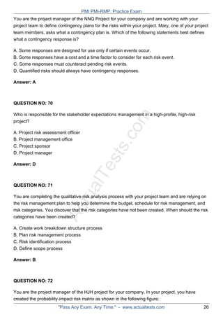 ActualTests.com
You are the project manager of the NNQ Project for your company and are working with your
project team to define contingency plans for the risks within your project. Mary, one of your project
team members, asks what a contingency plan is. Which of the following statements best defines
what a contingency response is?
A. Some responses are designed for use only if certain events occur.
B. Some responses have a cost and a time factor to consider for each risk event.
C. Some responses must counteract pending risk events.
D. Quantified risks should always have contingency responses.
Answer: A
QUESTION NO: 70
Who is responsible for the stakeholder expectations management in a high-profile, high-risk
project?
A. Project risk assessment officer
B. Project management office
C. Project sponsor
D. Project manager
Answer: D
QUESTION NO: 71
You are completing the qualitative risk analysis process with your project team and are relying on
the risk management plan to help you determine the budget, schedule for risk management, and
risk categories. You discover that the risk categories have not been created. When should the risk
categories have been created?
A. Create work breakdown structure process
B. Plan risk management process
C. Risk identification process
D. Define scope process
Answer: B
QUESTION NO: 72
You are the project manager of the HJH project for your company. In your project, you have
created the probability-impact risk matrix as shown in the following figure:
PMI PMI-RMP: Practice Exam
"Pass Any Exam. Any Time." - www.actualtests.com 26
 