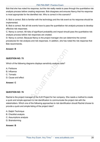 ActualTests.com
Bob that she has noted his response, but the risk really needs to pass through the quantitative risk
analysis process before creating responses. Bob disagrees and ensures Nancy that his response
is most appropriate for the identified risk. Who is correct in this scenario?
A. Bob is correct. Bob is familiar with the technology and the risk event so his response should be
implemented.
B. Bob is correct. Not all risk events have to pass the quantitative risk analysis process to develop
effective risk responses.
C. Nancy is correct. All risks of significant probability and impact should pass the quantitative risk
analysis process before risk responses are created.
D. Nancy is correct. Because Nancy is the project manager she can determine the correct
procedures for risk analysis and risk responses. In addition, she has noted the risk response that
Bob recommends.
Answer: B
QUESTION NO: 75
Which of the following diagrams displays sensitivity analysis data?
A. Fishbone
B. Influence
C. Tornado
D. Cause and effect
Answer: C
QUESTION NO: 76
Rachel is the project manager of the KJH Project for her company. She needs a method to create
a quick and simple approach to risk identification to communicate the project risk with the
stakeholders. Which one of the following approaches to risk identification should Rachel choose to
provide a quick and simple listing of the project risks?
A. Delphi Technique
B. Checklist analysis
C. Assumptions analysis
D. Brainstorming
Answer: B
PMI PMI-RMP: Practice Exam
"Pass Any Exam. Any Time." - www.actualtests.com 28
 
